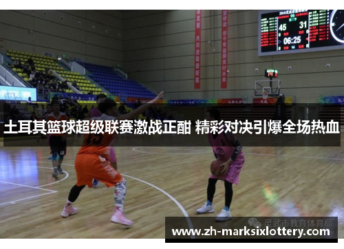 土耳其篮球超级联赛激战正酣 精彩对决引爆全场热血 土耳其篮球超级联赛激战正酣 精彩对决引爆全场热血