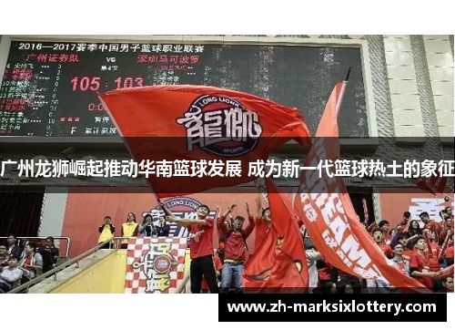 广州龙狮崛起推动华南篮球发展 成为新一代篮球热土的象征 广州龙狮崛起推动华南篮球发展 成为新一代篮球热土的象征