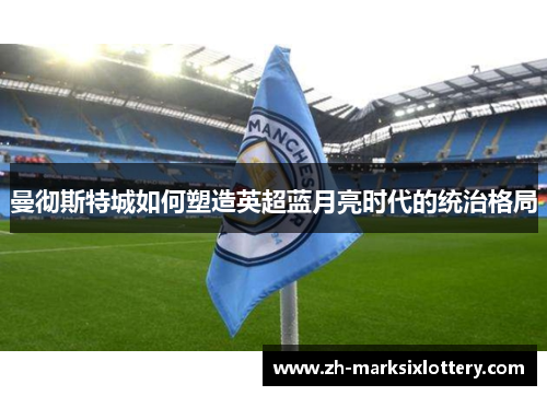 曼彻斯特城如何塑造英超蓝月亮时代的统治格局 曼彻斯特城如何塑造英超蓝月亮时代的统治格局