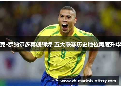 克·罗纳尔多再创辉煌 五大联赛历史地位再度升华 克·罗纳尔多再创辉煌 五大联赛历史地位再度升华