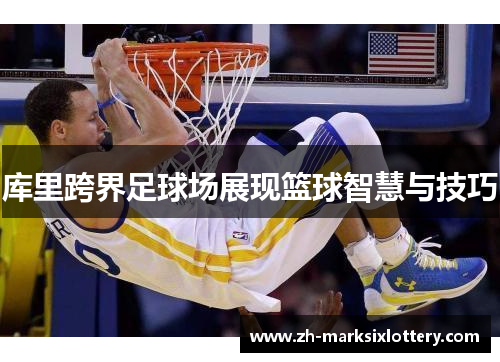 库里跨界足球场展现篮球智慧与技巧 库里跨界足球场展现篮球智慧与技巧