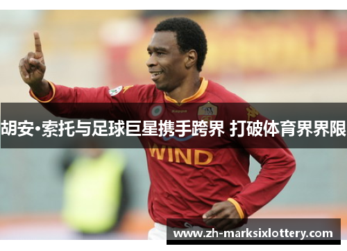 胡安·索托与足球巨星携手跨界 打破体育界界限