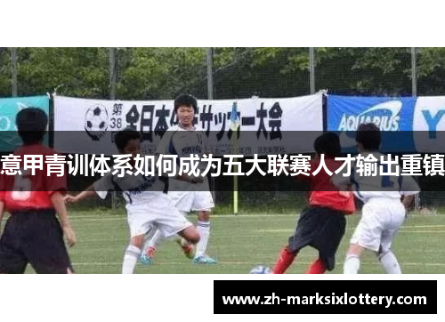 意甲青训体系如何成为五大联赛人才输出重镇 意甲青训体系如何成为五大联赛人才输出重镇