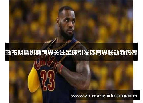 勒布朗詹姆斯跨界关注足球引发体育界联动新热潮