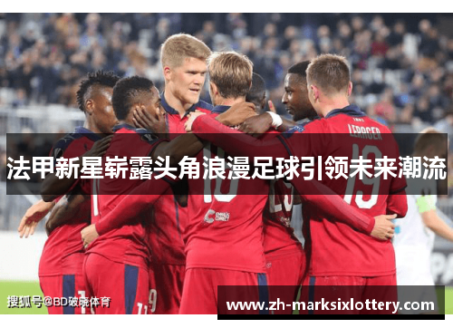 法甲新星崭露头角浪漫足球引领未来潮流 法甲新星崭露头角浪漫足球引领未来潮流