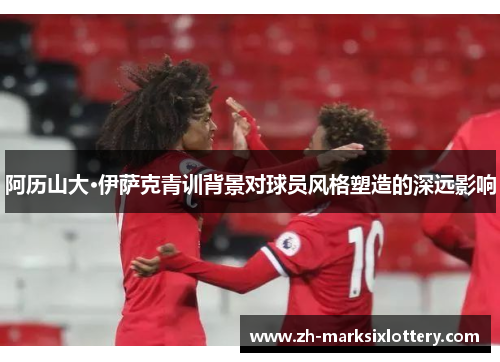 阿历山大·伊萨克青训背景对球员风格塑造的深远影响 阿历山大·伊萨克青训背景对球员风格塑造的深远影响