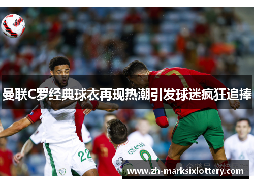 曼联C罗经典球衣再现热潮引发球迷疯狂追捧 曼联C罗经典球衣再现热潮引发球迷疯狂追捧