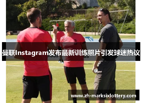 曼联Instagram发布最新训练照片引发球迷热议 曼联Instagram发布最新训练照片引发球迷热议